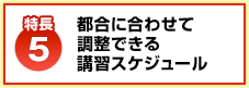 【特長5】都合に合わせて 調整できる 講習スケジュール